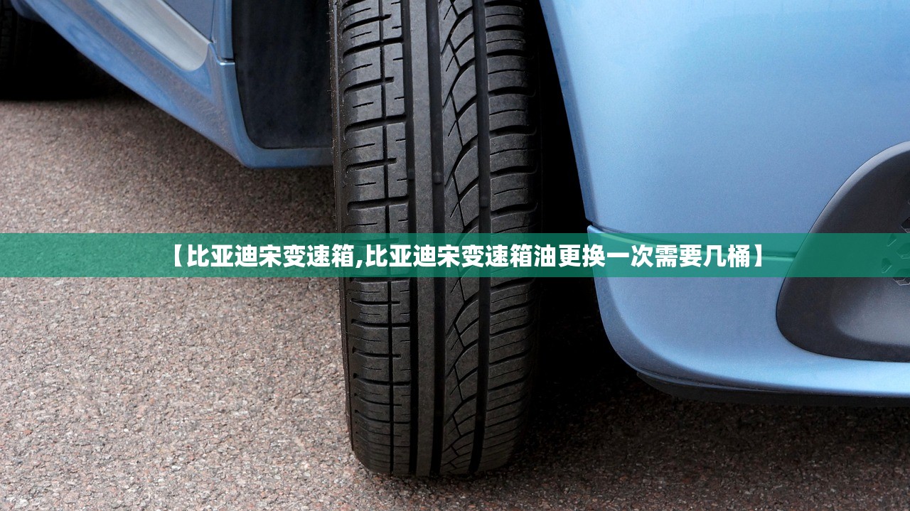 【比亚迪宋变速箱,比亚迪宋变速箱油更换一次需要几桶】