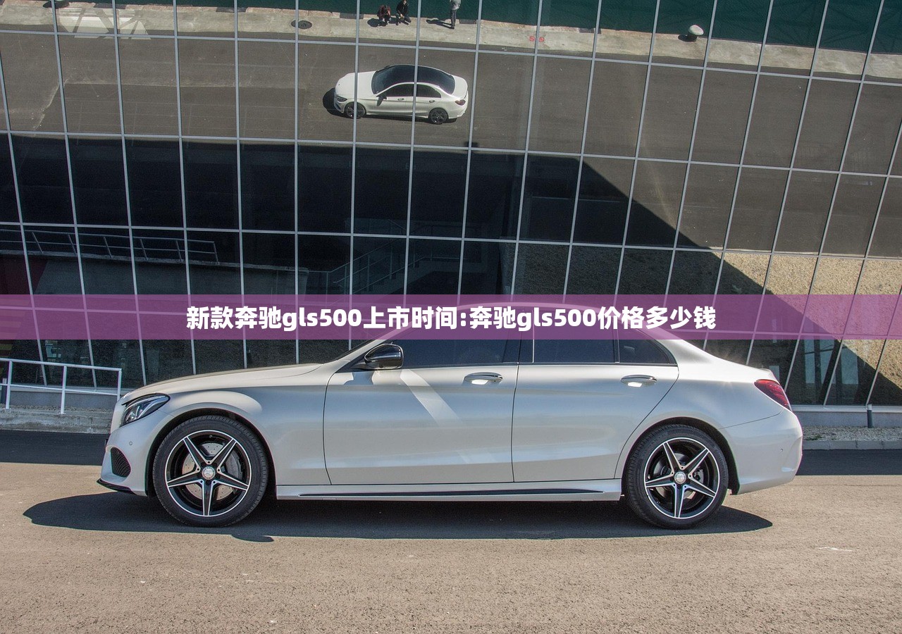 新款奔驰gls500上市时间:奔驰gls500价格多少钱