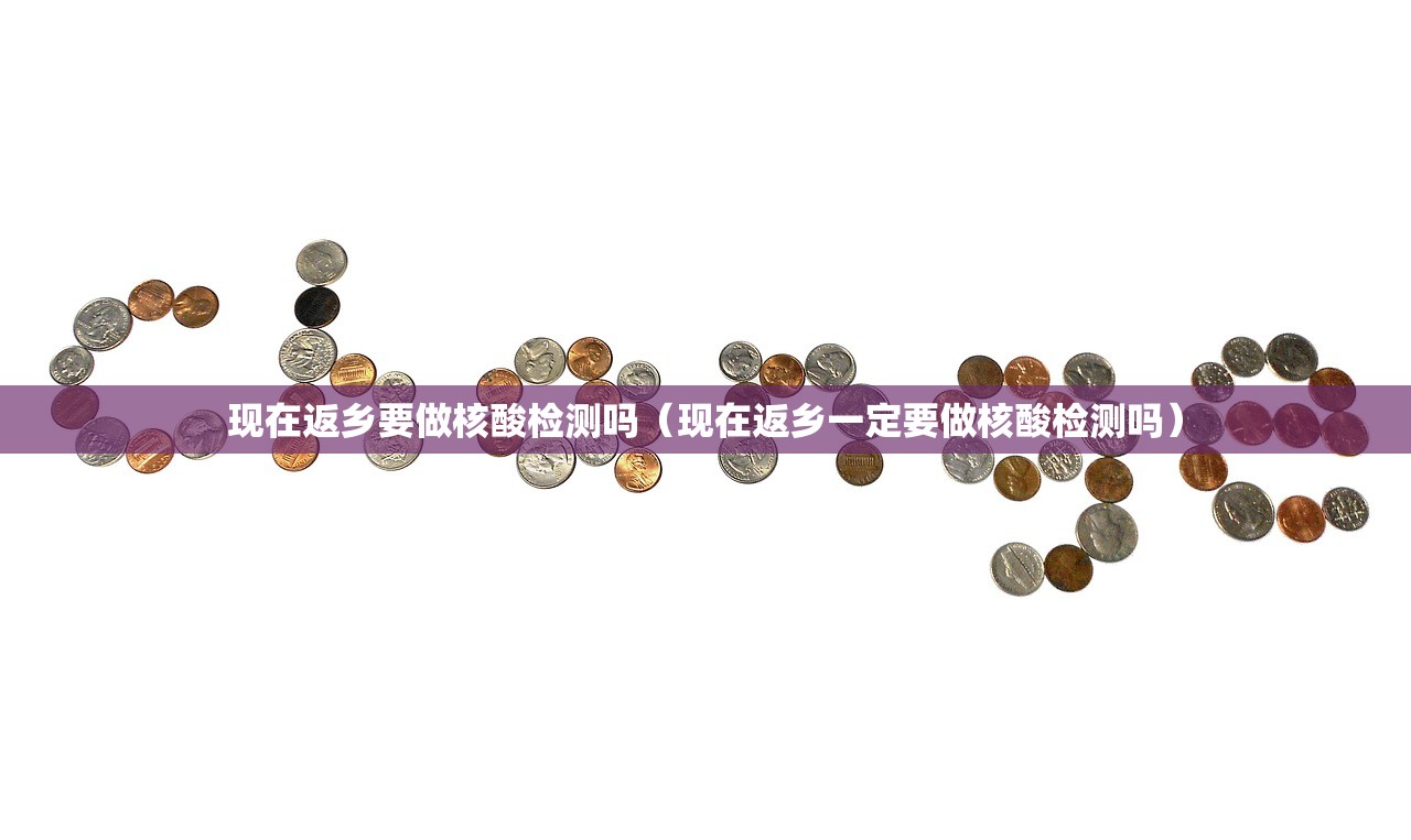 现在返乡要做核酸检测吗（现在返乡一定要做核酸检测吗）