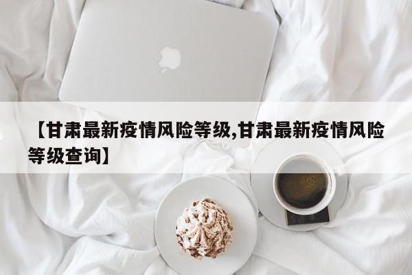 【甘肃最新疫情风险等级,甘肃最新疫情风险等级查询】