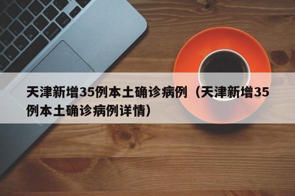 天津新增35例本土确诊病例（天津新增35例本土确诊病例详情）