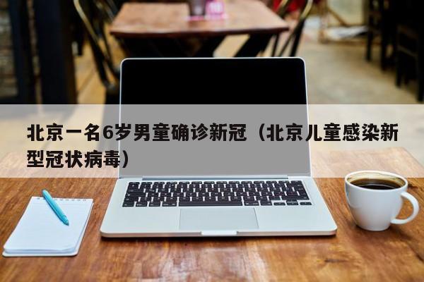 北京一名6岁男童确诊新冠（北京儿童感染新型冠状病毒）