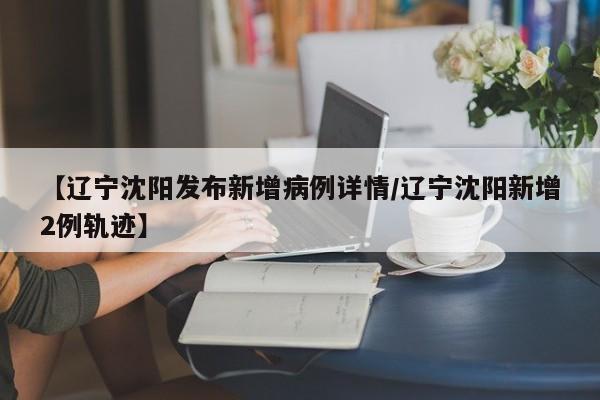 【辽宁沈阳发布新增病例详情/辽宁沈阳新增2例轨迹】