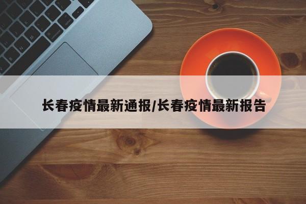 长春疫情最新通报/长春疫情最新报告