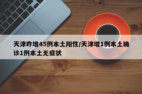 天津昨增45例本土阳性/天津增1例本土确诊1例本土无症状