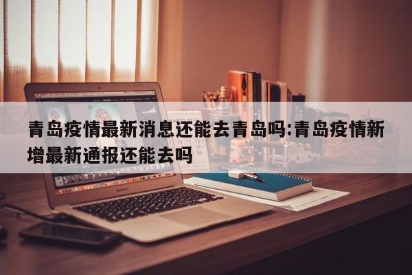 青岛疫情最新消息还能去青岛吗:青岛疫情新增最新通报还能去吗