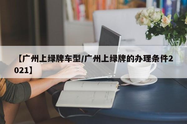 【广州上绿牌车型/广州上绿牌的办理条件2021】