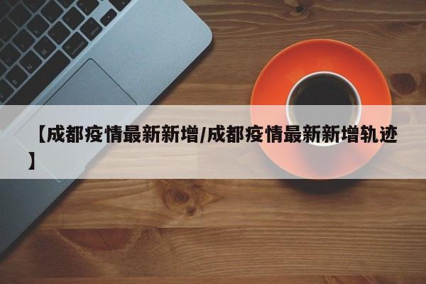 【成都疫情最新新增/成都疫情最新新增轨迹】