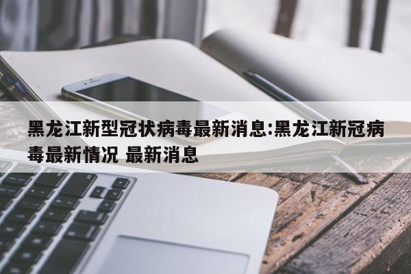 黑龙江新型冠状病毒最新消息:黑龙江新冠病毒最新情况 最新消息