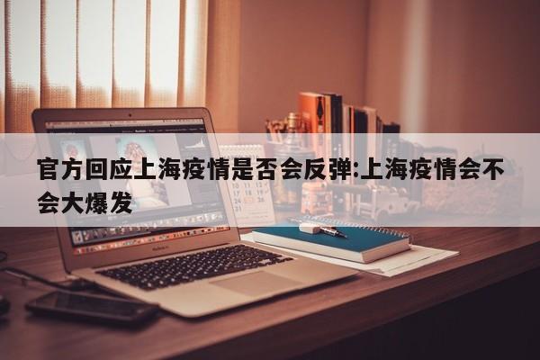 官方回应上海疫情是否会反弹:上海疫情会不会大爆发