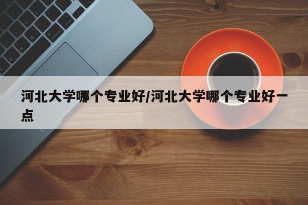 河北大学哪个专业好/河北大学哪个专业好一点