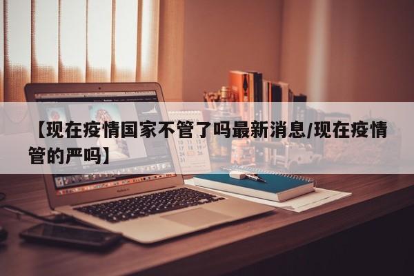 【现在疫情国家不管了吗最新消息/现在疫情管的严吗】
