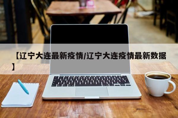 【辽宁大连最新疫情/辽宁大连疫情最新数据】