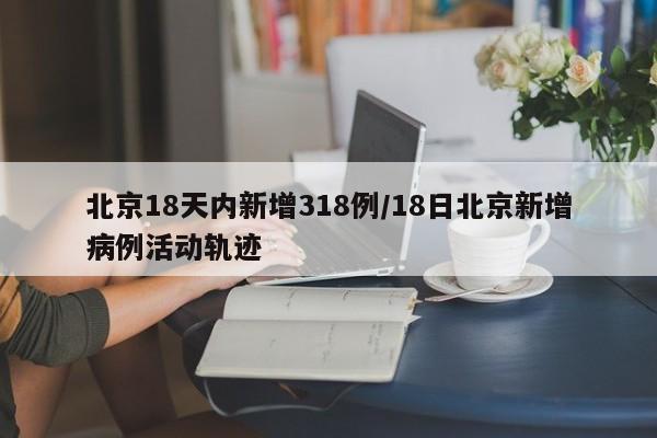 北京18天内新增318例/18日北京新增病例活动轨迹