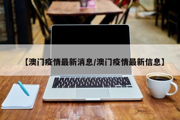 【澳门疫情最新消息/澳门疫情最新信息】