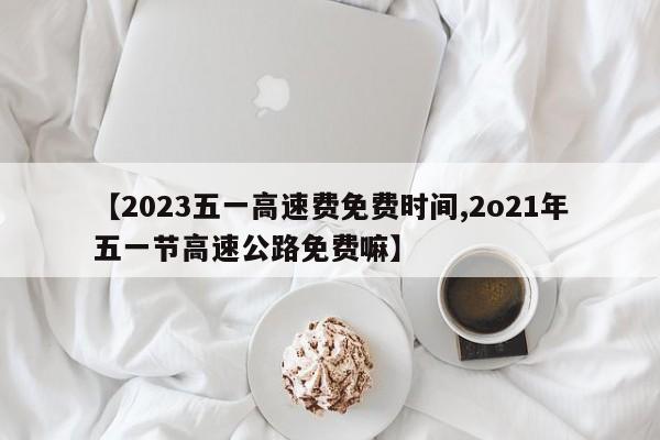 【2023五一高速费免费时间,2o21年五一节高速公路免费嘛】