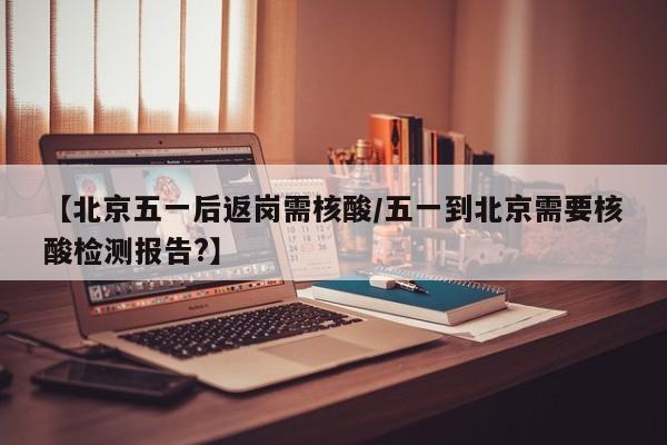 【北京五一后返岗需核酸/五一到北京需要核酸检测报告?】