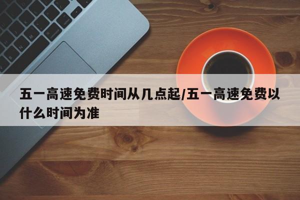五一高速免费时间从几点起/五一高速免费以什么时间为准