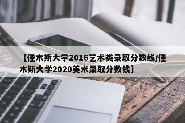 【佳木斯大学2016艺术类录取分数线/佳木斯大学2020美术录取分数线】