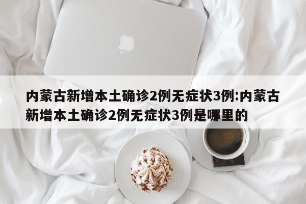 内蒙古新增本土确诊2例无症状3例:内蒙古新增本土确诊2例无症状3例是哪里的