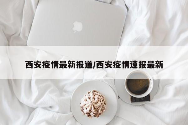 西安疫情最新报道/西安疫情速报最新