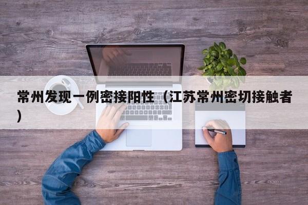 常州发现一例密接阳性（江苏常州密切接触者）