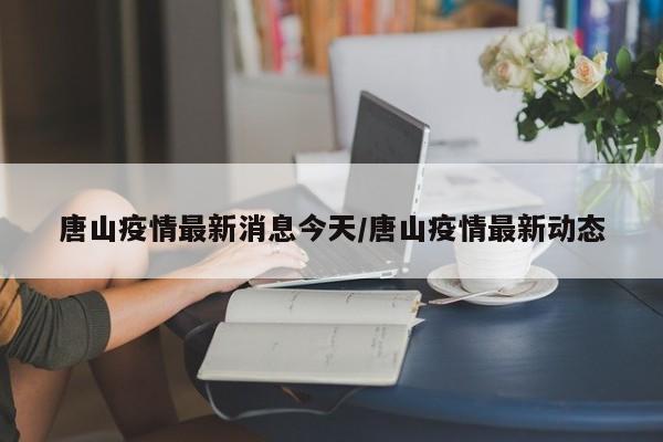 唐山疫情最新消息今天/唐山疫情最新动态