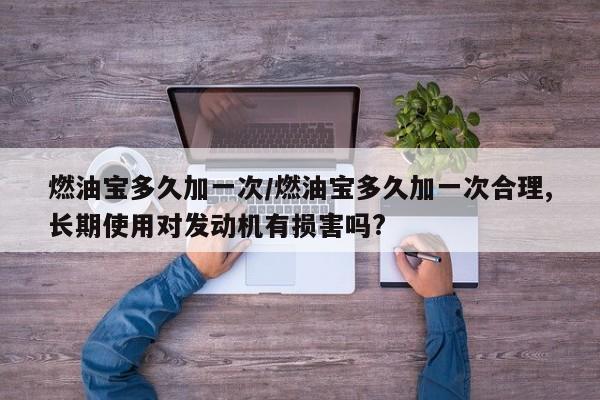 燃油宝多久加一次/燃油宝多久加一次合理,长期使用对发动机有损害吗?