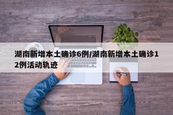 湖南新增本土确诊6例/湖南新增本土确诊12例活动轨迹
