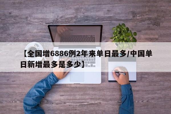【全国增6886例2年来单日最多/中国单日新增最多是多少】