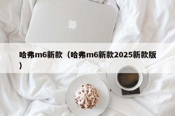 哈弗m6新款（哈弗m6新款2025新款版）