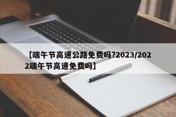 【端午节高速公路免费吗?2023/2022端午节高速免费吗】