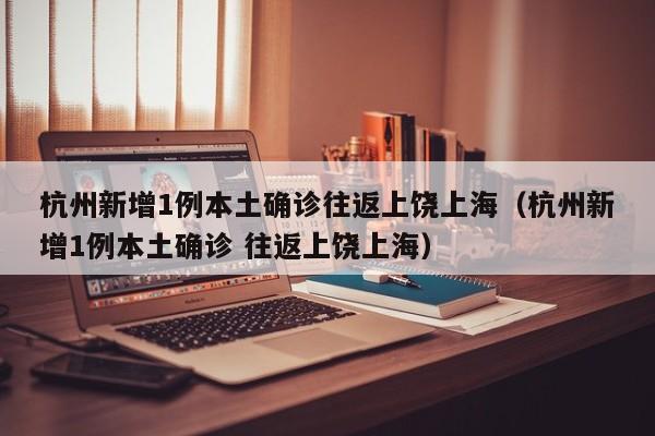 杭州新增1例本土确诊往返上饶上海（杭州新增1例本土确诊 往返上饶上海）