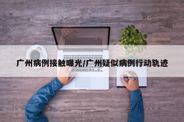 广州病例接触曝光/广州疑似病例行动轨迹