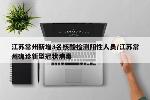 江苏常州新增3名核酸检测阳性人员/江苏常州确诊新型冠状病毒