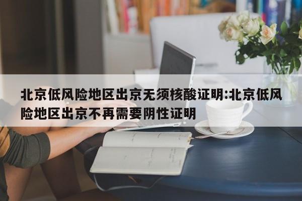 北京低风险地区出京无须核酸证明:北京低风险地区出京不再需要阴性证明