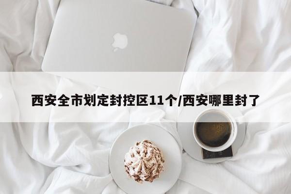 西安全市划定封控区11个/西安哪里封了