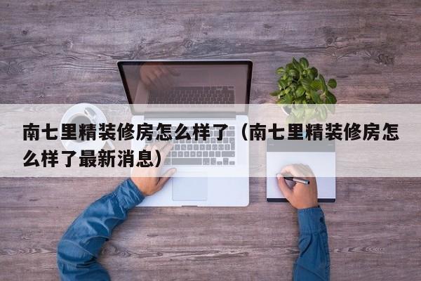 南七里精装修房怎么样了（南七里精装修房怎么样了最新消息）