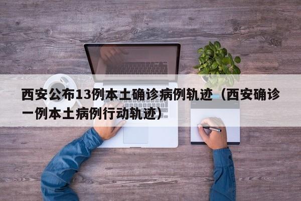 西安公布13例本土确诊病例轨迹（西安确诊一例本土病例行动轨迹）