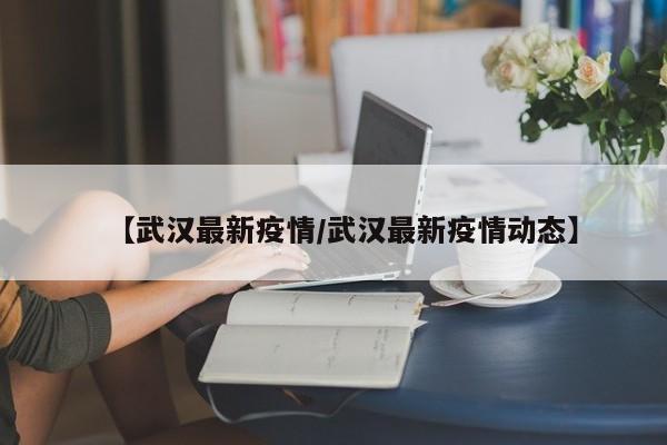 【武汉最新疫情/武汉最新疫情动态】