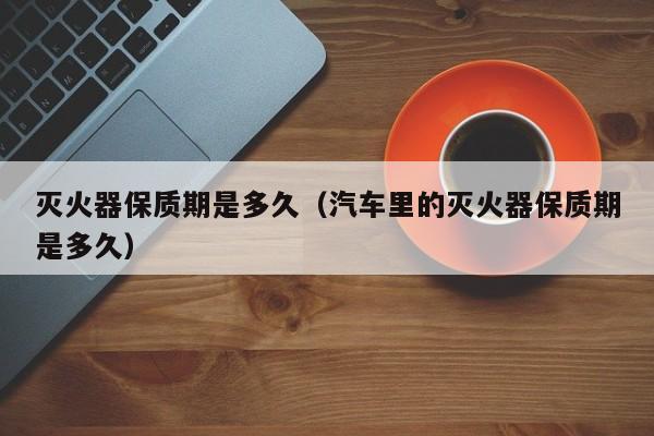 灭火器保质期是多久（汽车里的灭火器保质期是多久）