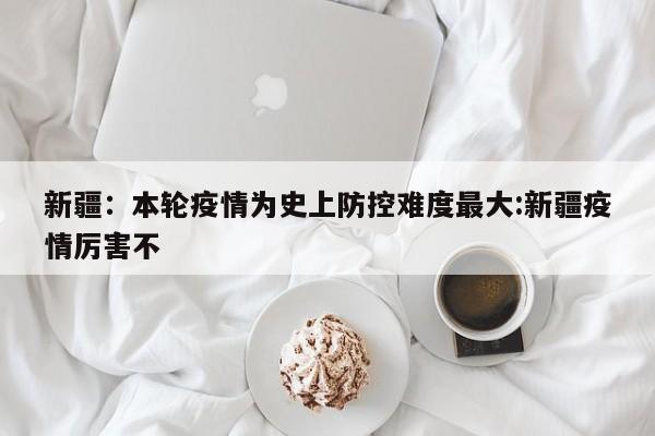 新疆：本轮疫情为史上防控难度最大:新疆疫情厉害不