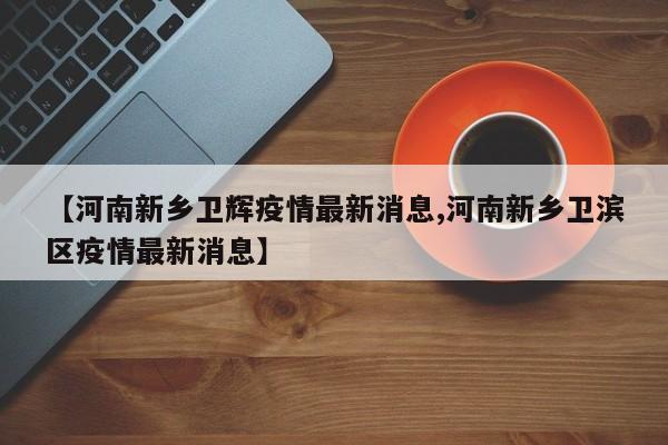 【河南新乡卫辉疫情最新消息,河南新乡卫滨区疫情最新消息】