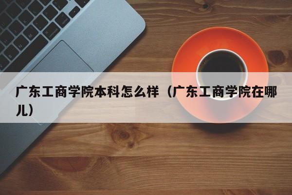 广东工商学院本科怎么样（广东工商学院在哪儿）