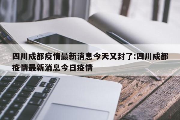 四川成都疫情最新消息今天又封了:四川成都疫情最新消息今日疫情