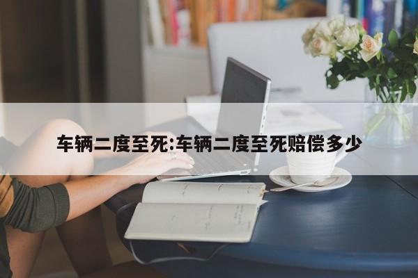 车辆二度至死:车辆二度至死赔偿多少