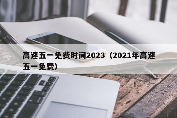高速五一免费时间2023(2021年高速五一免费)